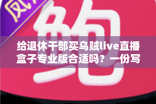 给退休干部买乌贼live直播盒子专业版合适吗？一份写给子女的实用选购指南