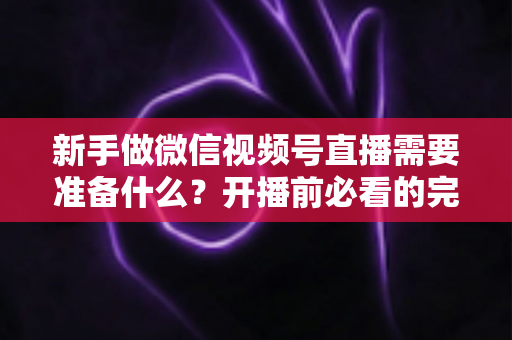 新手做微信视频号直播需要准备什么？开播前必看的完整准备清单与实战指南