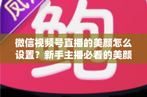 微信视频号直播的美颜怎么设置?新手主播必看的美颜调校与开播优化全攻略 微信视频号直播的美颜怎么设置?新手主播必看的美颜调校与开播优化全攻略