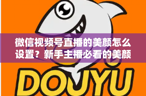 微信视频号直播的美颜怎么设置？新手主播必看的美颜调校与开播优化全攻略