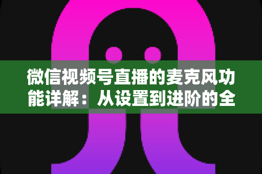 微信视频号直播的麦克风功能详解：从设置到进阶的全方位实用指南