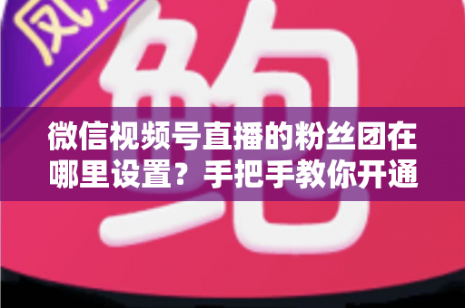 微信视频号直播的粉丝团在哪里设置？手把手教你开通粉丝团，快速提升直播间人气与粉丝粘性