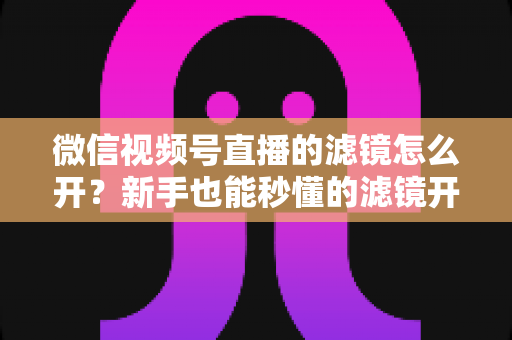 微信视频号直播的滤镜怎么开?新手也能秒懂的滤镜开启教程与直播美化全攻略 微信视频号直播的滤镜怎么开?新手也能秒懂的滤镜开启教程与直播美化全攻略