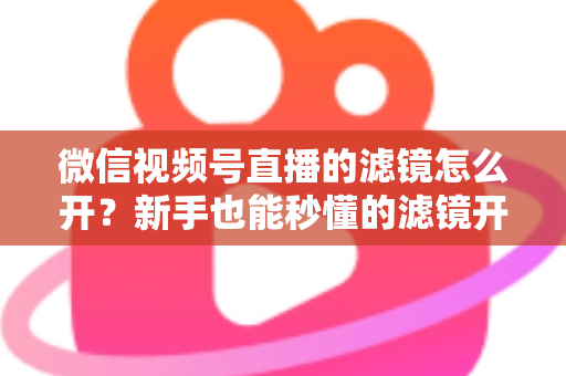 微信视频号直播的滤镜怎么开?新手也能秒懂的滤镜开启教程与直播美化全攻略 微信视频号直播的滤镜怎么开?新手也能秒懂的滤镜开启教程与直播美化全攻略