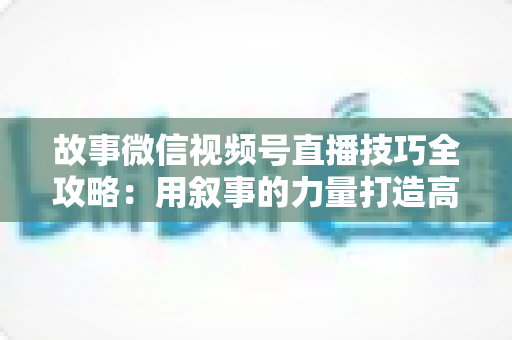 故事微信视频号直播技巧全攻略:用叙事的力量打造高人气、高转化直播间 故事微信视频号直播技巧全攻略:用叙事的力量打造高人气、高转化直播间
