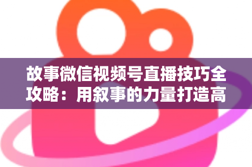 故事微信视频号直播技巧全攻略：用叙事的力量打造高人气、高转化直播间