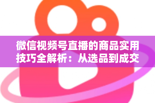 微信视频号直播的商品实用技巧全解析：从选品到成交的完整实战指南