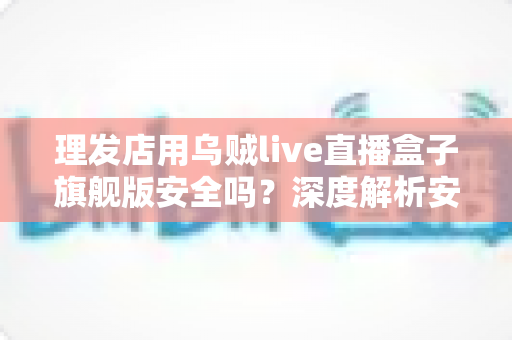 理发店用乌贼live直播盒子旗舰版安全吗？深度解析安全风险与防护全指南