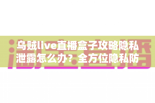 乌贼live直播盒子攻略隐私泄露怎么办？全方位隐私防护与紧急应对实用指南