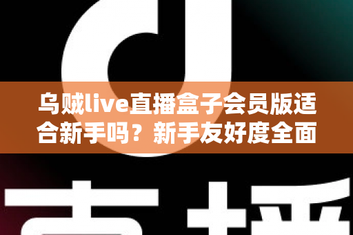 乌贼live直播盒子会员版适合新手吗？新手友好度全面评测与选购指南