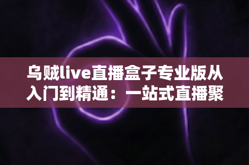 乌贼live直播盒子专业版从入门到精通：一站式直播聚合神器完整实战教程