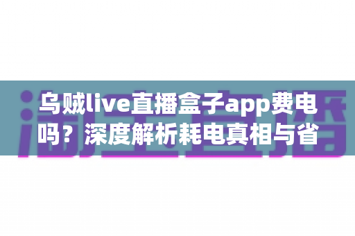 乌贼live直播盒子app费电吗?深度解析耗电真相与省电实用技巧全攻略 乌贼live直播盒子app费电吗?深度解析耗电真相与省电实用技巧全攻略
