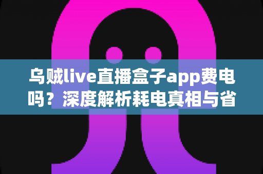 乌贼live直播盒子app费电吗?深度解析耗电真相与省电实用技巧全攻略 乌贼live直播盒子app费电吗?深度解析耗电真相与省电实用技巧全攻略