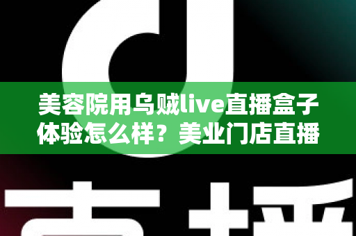 美容院用乌贼live直播盒子体验怎么样？美业门店直播拓客的真实使用感受与全面解析