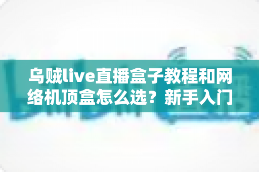 乌贼live直播盒子教程和网络机顶盒怎么选？新手入门与选购避坑全攻略