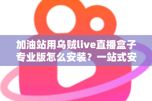 加油站用乌贼live直播盒子专业版怎么安装？一站式安装教程与实操避坑指南助您快速上手