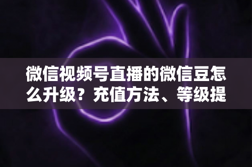 微信视频号直播的微信豆怎么升级?充值方法、等级提升与使用技巧全解析 微信视频号直播的微信豆怎么升级?充值方法、等级提升与使用技巧全解析