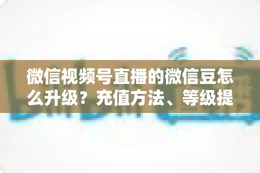 微信视频号直播的微信豆怎么升级？充值方法、等级提升与使用技巧全解析
