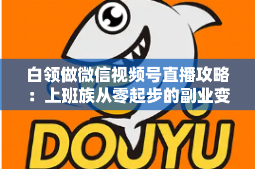 白领做微信视频号直播攻略：上班族从零起步的副业变现实战指南