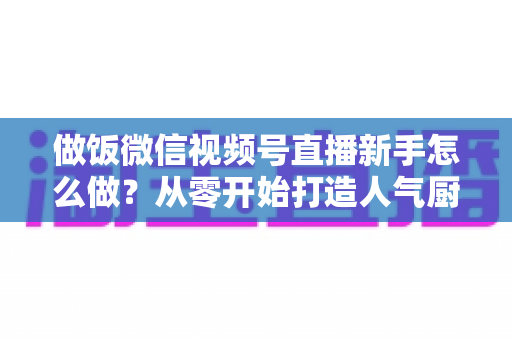 做饭微信视频号直播新手怎么做？从零开始打造人气厨房直播的完整指南