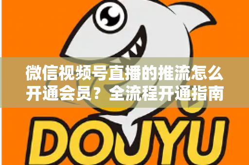 微信视频号直播的推流怎么开通会员？全流程开通指南与实操运营攻略