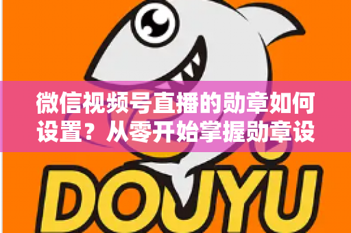 微信视频号直播的勋章如何设置？从零开始掌握勋章设置全流程与涨粉运营技巧