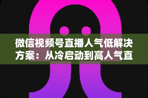 微信视频号直播人气低解决方案：从冷启动到高人气直播间的系统化实战指南