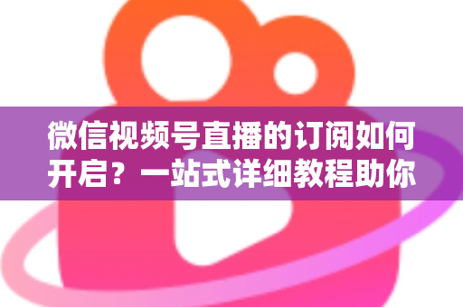 微信视频号直播的订阅如何开启？一站式详细教程助你轻松玩转直播订阅功能