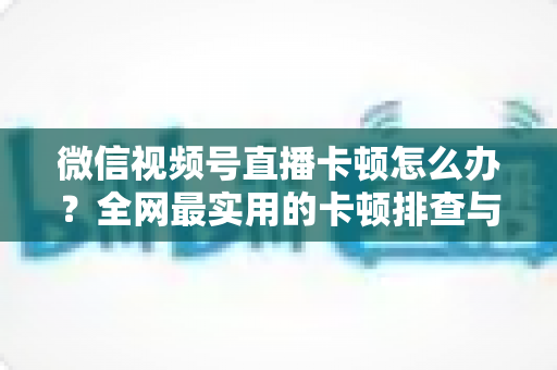 微信视频号直播卡顿怎么办？全网最实用的卡顿排查与优化完整指南