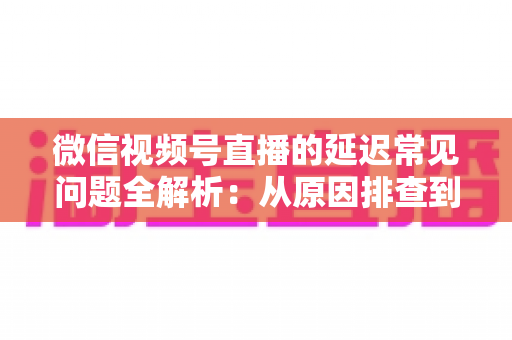 微信视频号直播的延迟常见问题全解析：从原因排查到高效解决方案的实用指南