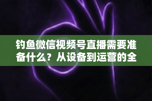 钓鱼微信视频号直播需要准备什么?从设备到运营的全方位直播筹备指南 钓鱼微信视频号直播需要准备什么?从设备到运营的全方位直播筹备指南