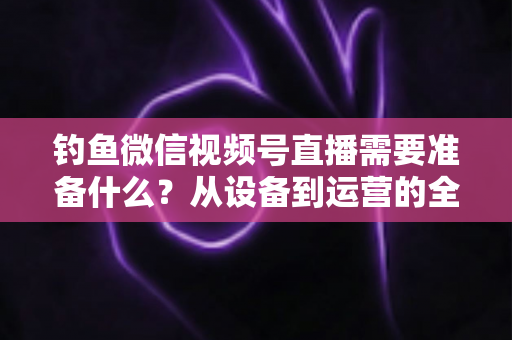 钓鱼微信视频号直播需要准备什么？从设备到运营的全方位直播筹备指南