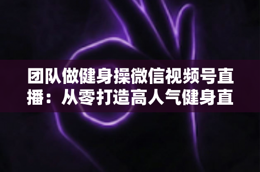 团队做健身操微信视频号直播:从零打造高人气健身直播间的完整指南 团队做健身操微信视频号直播:从零打造高人气健身直播间的完整指南