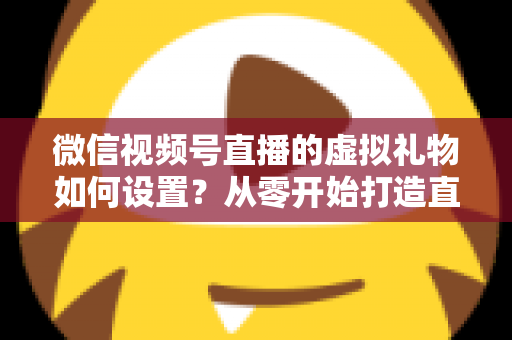 微信视频号直播的虚拟礼物如何设置?从零开始打造直播收益的完整指南 微信视频号直播的虚拟礼物如何设置?从零开始打造直播收益的完整指南