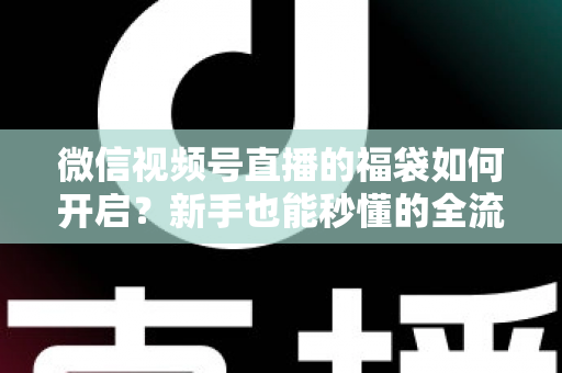 微信视频号直播的福袋如何开启？新手也能秒懂的全流程福袋玩法指南