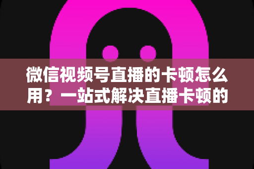微信视频号直播的卡顿怎么用？一站式解决直播卡顿的实战优化指南
