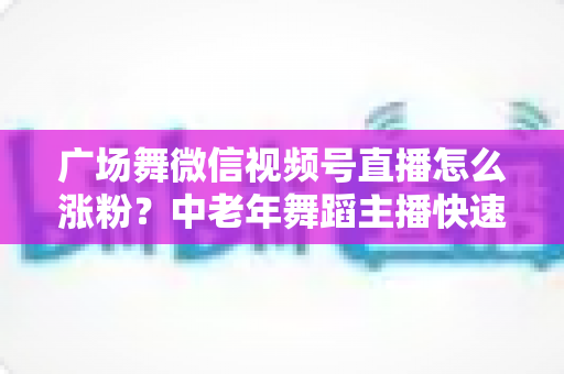 广场舞微信视频号直播怎么涨粉？中老年舞蹈主播快速吸粉实战指南