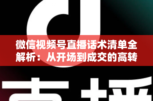微信视频号直播话术清单全解析：从开场到成交的高转化实战指南