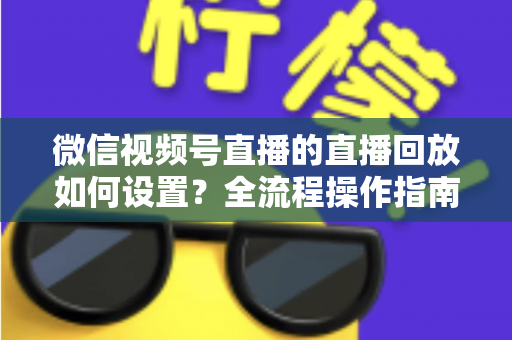 微信视频号直播的直播回放如何设置?全流程操作指南与运营价值深度解析 微信视频号直播的直播回放如何设置?全流程操作指南与运营价值深度解析