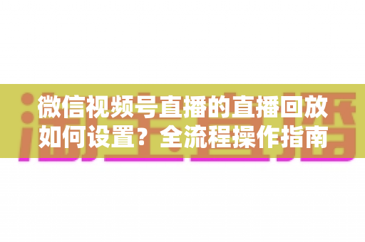 微信视频号直播的直播回放如何设置?全流程操作指南与运营价值深度解析 微信视频号直播的直播回放如何设置?全流程操作指南与运营价值深度解析