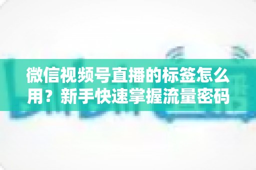 微信视频号直播的标签怎么用?新手快速掌握流量密码的完整实操指南 微信视频号直播的标签怎么用?新手快速掌握流量密码的完整实操指南