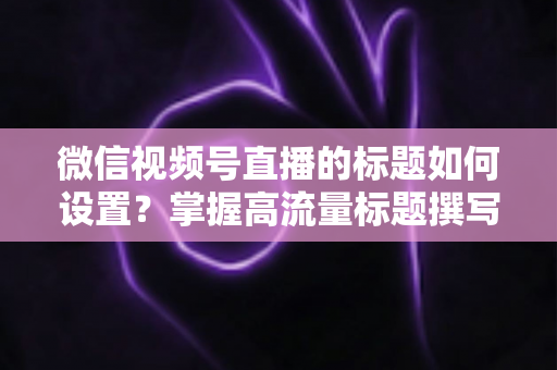 微信视频号直播的标题如何设置？掌握高流量标题撰写技巧，让直播间人气快速翻倍