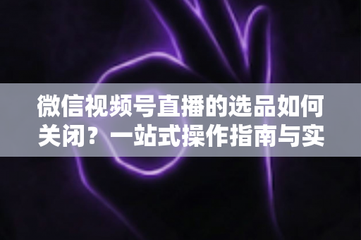微信视频号直播的选品如何关闭？一站式操作指南与实用避坑攻略