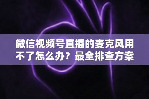 微信视频号直播的麦克风用不了怎么办?最全排查方案与实用技巧一次讲透 微信视频号直播的麦克风用不了怎么办?最全排查方案与实用技巧一次讲透