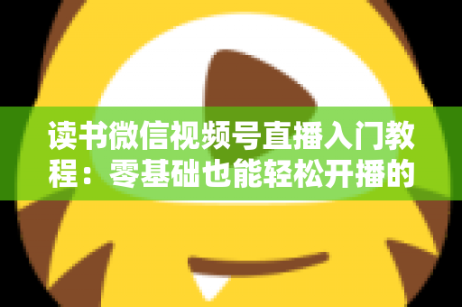读书微信视频号直播入门教程：零基础也能轻松开播的完整指南