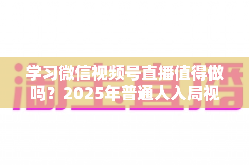 学习微信视频号直播值得做吗？2025年普通人入局视频号直播的全面分析与实战指南