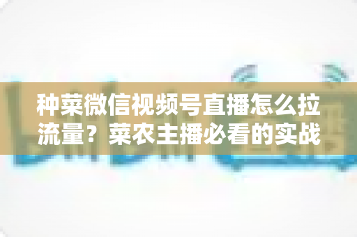 种菜微信视频号直播怎么拉流量?菜农主播必看的实战引流全攻略 种菜微信视频号直播怎么拉流量?菜农主播必看的实战引流全攻略