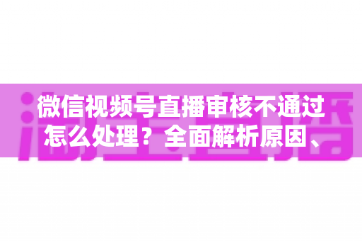 微信视频号直播审核不通过怎么处理？全面解析原因、解决步骤与预防指南