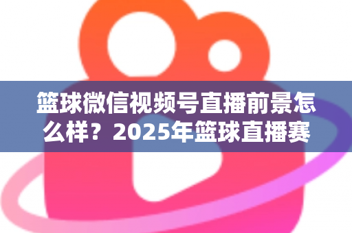 篮球微信视频号直播前景怎么样？2025年篮球直播赛道机遇、变现路径与实战策略深度解析