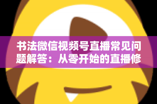 书法微信视频号直播常见问题解答：从零开始的直播修炼全攻略